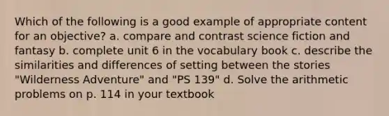 Which of the following is a good example of appropriate content for an objective? a. compare and contrast science fiction and fantasy b. complete unit 6 in the vocabulary book c. describe the similarities and differences of setting between the stories "Wilderness Adventure" and "PS 139" d. Solve the arithmetic problems on p. 114 in your textbook