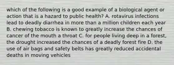 which of the following is a good example of a biological agent or action that is a hazard to public health? A. rotavirus infections lead to deadly diarrhea in more than a million children each year B. chewing tobacco is known to greatly increase the chances of cancer of the mouth a throat C. for people living deep in a forest, the drought increased the chances of a deadly forest fire D. the use of air bags and safety belts has greatly reduced accidental deaths in moving vehicles