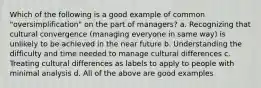 Which of the following is a good example of common "oversimplification" on the part of managers? a. Recognizing that cultural convergence (managing everyone in same way) is unlikely to be achieved in the near future b. Understanding the difficulty and time needed to manage cultural differences c. Treating cultural differences as labels to apply to people with minimal analysis d. All of the above are good examples