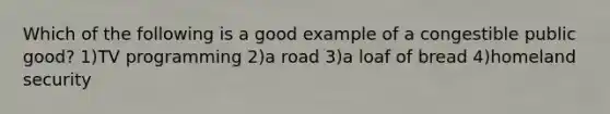 Which of the following is a good example of a congestible public good? 1)TV programming 2)a road 3)a loaf of bread 4)homeland security