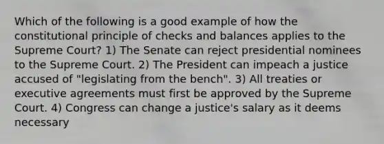 Which of the following is a good example of how the constitutional principle of checks and balances applies to the Supreme Court? 1) The Senate can reject presidential nominees to the Supreme Court. 2) The President can impeach a justice accused of "legislating from the bench". 3) All treaties or executive agreements must first be approved by the Supreme Court. 4) Congress can change a justice's salary as it deems necessary