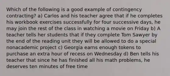 Which of the following is a good example of contingency contracting? a) Carlos and his teacher agree that if he completes his workbook exercises successfully for four successive days, he may join the rest of the class in watching a movie on Friday b) A teacher tells her students that if they complete Tom Sawyer by the end of the reading unit they will be allowed to do a special nonacademic project c) Georgia earns enough tokens to purchase an extra hour of recess on Wednesday d) Ben tells his teacher that since he has finished all his math problems, he deserves ten minutes of free time