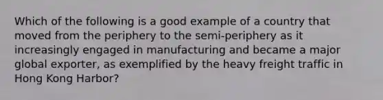 Which of the following is a good example of a country that moved from the periphery to the semi-periphery as it increasingly engaged in manufacturing and became a major global exporter, as exemplified by the heavy freight traffic in Hong Kong Harbor?