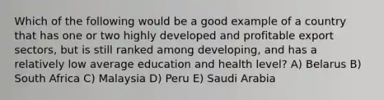 Which of the following would be a good example of a country that has one or two highly developed and profitable export sectors, but is still ranked among developing, and has a relatively low average education and health level? A) Belarus B) South Africa C) Malaysia D) Peru E) Saudi Arabia