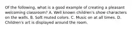 Of the following, what is a good example of creating a pleasant welcoming classroom? A. Well known children's show characters on the walls. B. Soft muted colors. C. Music on at all times. D. Children's art is displayed around the room.