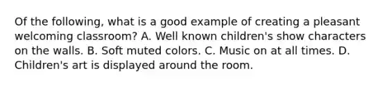 Of the following, what is a good example of creating a pleasant welcoming classroom? A. Well known children's show characters on the walls. B. Soft muted colors. C. Music on at all times. D. Children's art is displayed around the room.