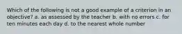 Which of the following is not a good example of a criterion in an objective? a. as assessed by the teacher b. with no errors c. for ten minutes each day d. to the nearest whole number