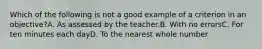 Which of the following is not a good example of a criterion in an objective?A. As assessed by the teacher.B. With no errorsC. For ten minutes each dayD. To the nearest whole number