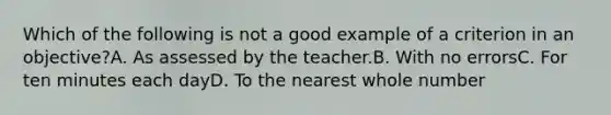 Which of the following is not a good example of a criterion in an objective?A. As assessed by the teacher.B. With no errorsC. For ten minutes each dayD. To the nearest whole number