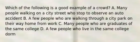 Which of the following is a good example of a crowd? A. Many people walking on a city street who stop to observe an auto accident B. A few people who are walking through a city park on their way home from work C. Many people who are graduates of the same college D. A few people who live in the same college dorm