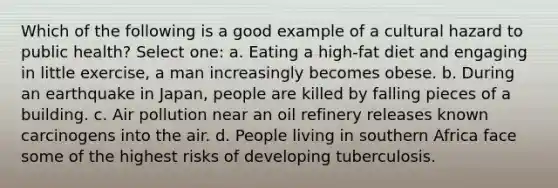 Which of the following is a good example of a cultural hazard to public health? Select one: a. Eating a high-fat diet and engaging in little exercise, a man increasingly becomes obese. b. During an earthquake in Japan, people are killed by falling pieces of a building. c. Air pollution near an oil refinery releases known carcinogens into the air. d. People living in southern Africa face some of the highest risks of developing tuberculosis.