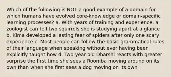 Which of the following is NOT a good example of a domain for which humans have evolved core-knowledge or domain-specific learning processes? a. With years of training and experience, a zoologist can tell two squirrels she is studying apart at a glance b. Kima developed a lasting fear of spiders after only one scary experience c. Most people can follow the basic grammatical rules of their language when speaking without ever having been explicitly taught how d. Two-year-old Dharshi reacts with greater surprise the first time she sees a Roomba moving around on its own than when she first sees a dog moving on its own