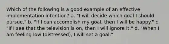 Which of the following is a good example of an effective implementation intention? a. "I will decide which goal I should pursue." b. "If I can accomplish my goal, then I will be happy." c. "If I see that the television is on, then I will ignore it." d. "When I am feeling low (distressed), I will set a goal."