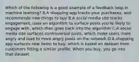 Which of the following is a good example of a feedback loop in machine learning? A.A shopping app tracks your purchases, and recommends new things to buy B.A social media site tracks engagement, uses an algorithm to surface posts you're likely to engage with, which then goes back into the algorithm C.A social media site surfaces controversial posts, which make users more angry and lead to more angry posts on the network D.A shopping app surfaces new items to buy, which is based on dataset from customers fitting a similar profile. When you buy, you go into that dataset