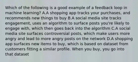 Which of the following is a good example of a feedback loop in machine learning? A.A shopping app tracks your purchases, and recommends new things to buy B.A social media site tracks engagement, uses an algorithm to surface posts you're likely to engage with, which then goes back into the algorithm C.A social media site surfaces controversial posts, which make users more angry and lead to more angry posts on the network D.A shopping app surfaces new items to buy, which is based on dataset from customers fitting a similar profile. When you buy, you go into that dataset