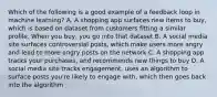 Which of the following is a good example of a feedback loop in machine learning? A. A shopping app surfaces new items to buy, which is based on dataset from customers fitting a similar profile. When you buy, you go into that dataset B. A social media site surfaces controversial posts, which make users more angry and lead to more angry posts on the network C. A shopping app tracks your purchases, and recommends new things to buy D. A social media site tracks engagement, uses an algorithm to surface posts you're likely to engage with, which then goes back into the algorithm