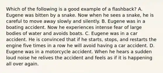 Which of the following is a good example of a flashback? A. Eugene was bitten by a snake. Now when he sees a snake, he is careful to move away slowly and silently. B. Eugene was in a boating accident. Now he experiences intense fear of large bodies of water and avoids boats. C. Eugene was in a car accident. He is convinced that if he starts, stops, and restarts the engine five times in a row he will avoid having a car accident. D. Eugene was in a motorcycle accident. When he hears a sudden loud noise he relives the accident and feels as if it is happening all over again.