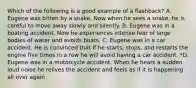 Which of the following is a good example of a flashback? A. Eugene was bitten by a snake. Now when he sees a snake, he is careful to move away slowly and silently. B. Eugene was in a boating accident. Now he experiences intense fear of large bodies of water and avoids boats. C. Eugene was in a car accident. He is convinced that if he starts, stops, and restarts the engine five times in a row he will avoid having a car accident. *D. Eugene was in a motorcycle accident. When he hears a sudden loud noise he relives the accident and feels as if it is happening all over again