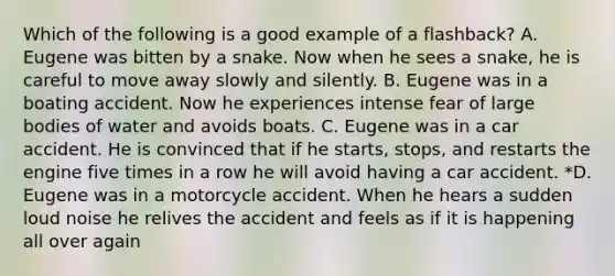 Which of the following is a good example of a flashback? A. Eugene was bitten by a snake. Now when he sees a snake, he is careful to move away slowly and silently. B. Eugene was in a boating accident. Now he experiences intense fear of large bodies of water and avoids boats. C. Eugene was in a car accident. He is convinced that if he starts, stops, and restarts the engine five times in a row he will avoid having a car accident. *D. Eugene was in a motorcycle accident. When he hears a sudden loud noise he relives the accident and feels as if it is happening all over again