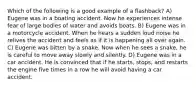 Which of the following is a good example of a flashback? A) Eugene was in a boating accident. Now he experiences intense fear of large bodies of water and avoids boats. B) Eugene was in a motorcycle accident. When he hears a sudden loud noise he relives the accident and feels as if it is happening all over again. C) Eugene was bitten by a snake. Now when he sees a snake, he is careful to move away slowly and silently. D) Eugene was in a car accident. He is convinced that if he starts, stops, and restarts the engine five times in a row he will avoid having a car accident.