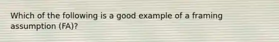 Which of the following is a good example of a framing assumption (FA)?