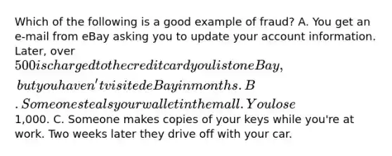 Which of the following is a good example of fraud? A. You get an e-mail from eBay asking you to update your account information. Later, over 500 is charged to the credit card you list on eBay, but you haven't visited eBay in months. B. Someone steals your wallet in the mall. You lose1,000. C. Someone makes copies of your keys while you're at work. Two weeks later they drive off with your car.