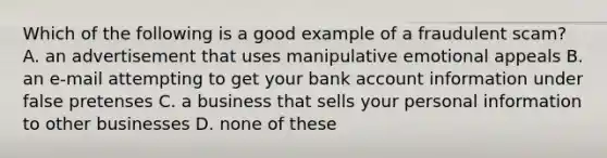 Which of the following is a good example of a fraudulent scam? A. an advertisement that uses manipulative emotional appeals B. an e-mail attempting to get your bank account information under false pretenses C. a business that sells your personal information to other businesses D. none of these