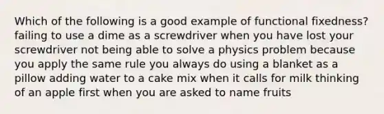 Which of the following is a good example of functional fixedness? failing to use a dime as a screwdriver when you have lost your screwdriver not being able to solve a physics problem because you apply the same rule you always do using a blanket as a pillow adding water to a cake mix when it calls for milk thinking of an apple first when you are asked to name fruits