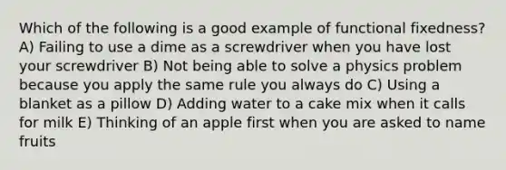 Which of the following is a good example of functional fixedness? A) Failing to use a dime as a screwdriver when you have lost your screwdriver B) Not being able to solve a physics problem because you apply the same rule you always do C) Using a blanket as a pillow D) Adding water to a cake mix when it calls for milk E) Thinking of an apple first when you are asked to name fruits