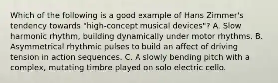 Which of the following is a good example of Hans Zimmer's tendency towards "high-concept musical devices"? A. Slow harmonic rhythm, building dynamically under motor rhythms. B. Asymmetrical rhythmic pulses to build an affect of driving tension in action sequences. C. A slowly bending pitch with a complex, mutating timbre played on solo electric cello.