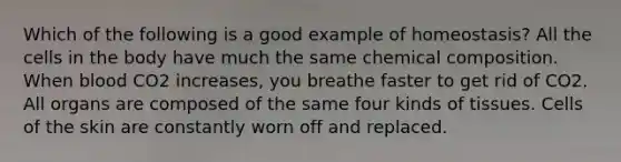 Which of the following is a good example of homeostasis? All the cells in the body have much the same <a href='https://www.questionai.com/knowledge/kyw8ckUHTv-chemical-composition' class='anchor-knowledge'>chemical composition</a>. When blood CO2 increases, you breathe faster to get rid of CO2. All organs are composed of the same four kinds of tissues. Cells of the skin are constantly worn off and replaced.