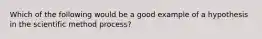 Which of the following would be a good example of a hypothesis in the scientific method process?