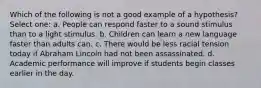 Which of the following is not a good example of a hypothesis? Select one: a. People can respond faster to a sound stimulus than to a light stimulus. b. Children can learn a new language faster than adults can. c. There would be less racial tension today if Abraham Lincoln had not been assassinated. d. Academic performance will improve if students begin classes earlier in the day.