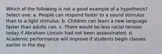 Which of the following is not a good example of a hypothesis? Select one: a. People can respond faster to a sound stimulus than to a light stimulus. b. Children can learn a new language faster than adults can. c. There would be less racial tension today if Abraham Lincoln had not been assassinated. d. Academic performance will improve if students begin classes earlier in the day.