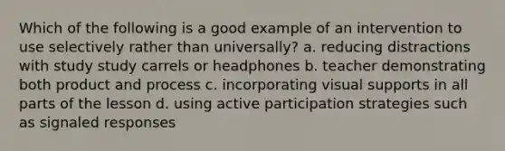 Which of the following is a good example of an intervention to use selectively rather than universally? a. reducing distractions with study study carrels or headphones b. teacher demonstrating both product and process c. incorporating visual supports in all parts of the lesson d. using active participation strategies such as signaled responses