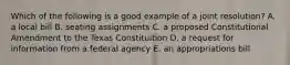 Which of the following is a good example of a joint resolution? A. a local bill B. seating assignments C. a proposed Constitutional Amendment to the Texas Constituition D. a request for information from a federal agency E. an appropriations bill