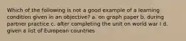 Which of the following is not a good example of a learning condition given in an objective? a. on graph paper b. during partner practice c. after completing the unit on world war I d. given a list of European countries