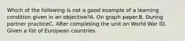 Which of the following is not a good example of a learning condition given in an objective?A. On graph paper.B. During partner practiceC. After completing the unit on World War ID. Given a list of European countries.