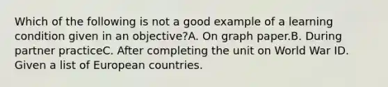 Which of the following is not a good example of a learning condition given in an objective?A. On graph paper.B. During partner practiceC. After completing the unit on World War ID. Given a list of European countries.