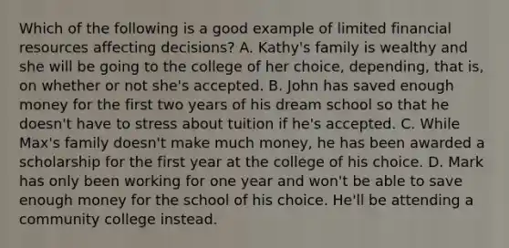 Which of the following is a good example of limited financial resources affecting decisions? A. Kathy's family is wealthy and she will be going to the college of her choice, depending, that is, on whether or not she's accepted. B. John has saved enough money for the first two years of his dream school so that he doesn't have to stress about tuition if he's accepted. C. While Max's family doesn't make much money, he has been awarded a scholarship for the first year at the college of his choice. D. Mark has only been working for one year and won't be able to save enough money for the school of his choice. He'll be attending a community college instead.