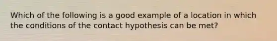 Which of the following is a good example of a location in which the conditions of the contact hypothesis can be met?