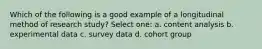 Which of the following is a good example of a longitudinal method of research study? Select one: a. content analysis b. experimental data c. survey data d. cohort group