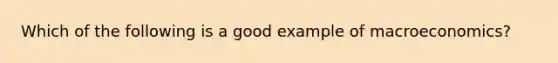 Which of the following is a good example of macroeconomics?