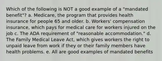 Which of the following is NOT a good example of a "mandated benefit"? a. Medicare, the program that provides health insurance for people 65 and older. b. Workers' compensation insurance, which pays for medical care for workers injured on the job c. The ADA requirement of "reasonable accommodation." d. The Family Medical Leave Act, which gives workers the right to unpaid leave from work if they or their family members have health problems. e. All are good examples of mandated benefits