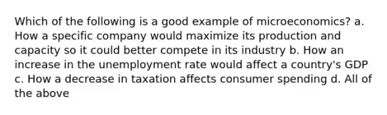 Which of the following is a good example of microeconomics? a. How a specific company would maximize its production and capacity so it could better compete in its industry b. How an increase in the <a href='https://www.questionai.com/knowledge/kh7PJ5HsOk-unemployment-rate' class='anchor-knowledge'>unemployment rate</a> would affect a country's GDP c. How a decrease in taxation affects consumer spending d. All of the above