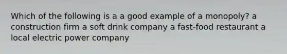 Which of the following is a a good example of a monopoly? a construction firm a soft drink company a fast-food restaurant a local electric power company