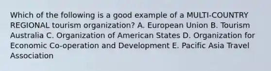 Which of the following is a good example of a MULTI-COUNTRY REGIONAL tourism organization? A. European Union B. Tourism Australia C. Organization of American States D. Organization for Economic Co-operation and Development E. Pacific Asia Travel Association