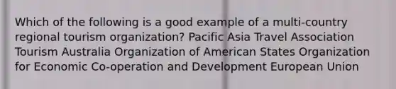 Which of the following is a good example of a multi-country regional tourism organization? Pacific Asia Travel Association Tourism Australia Organization of American States Organization for Economic Co-operation and Development European Union