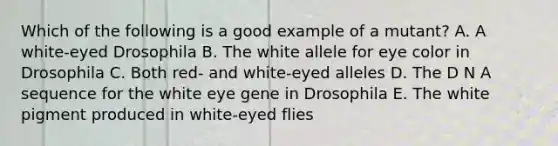 Which of the following is a good example of a mutant? A. A white-eyed Drosophila B. The white allele for eye color in Drosophila C. Both red- and white-eyed alleles D. The D N A sequence for the white eye gene in Drosophila E. The white pigment produced in white-eyed flies