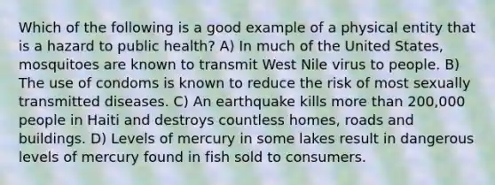 Which of the following is a good example of a physical entity that is a hazard to public health? A) In much of the United States, mosquitoes are known to transmit West Nile virus to people. B) The use of condoms is known to reduce the risk of most sexually transmitted diseases. C) An earthquake kills more than 200,000 people in Haiti and destroys countless homes, roads and buildings. D) Levels of mercury in some lakes result in dangerous levels of mercury found in fish sold to consumers.